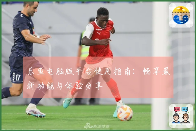 乐鱼电脑版平台使用指南:畅享最新功能与体验分享