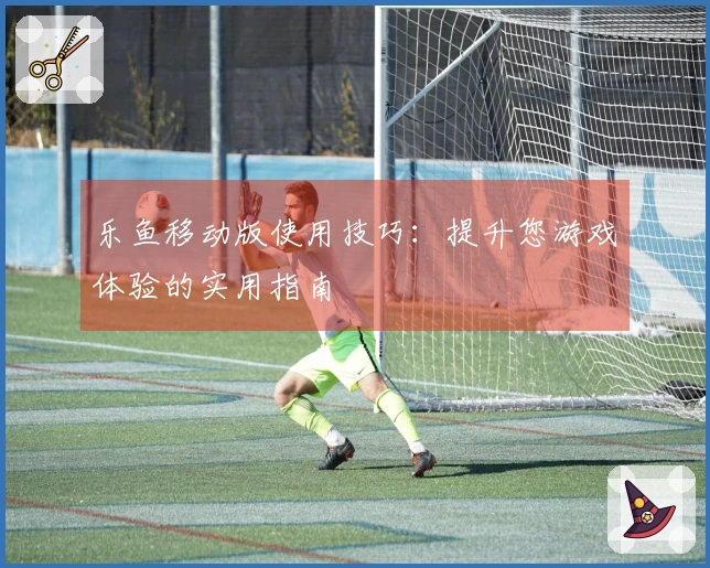 乐鱼移动版使用技巧：提升您游戏体验的实用指南