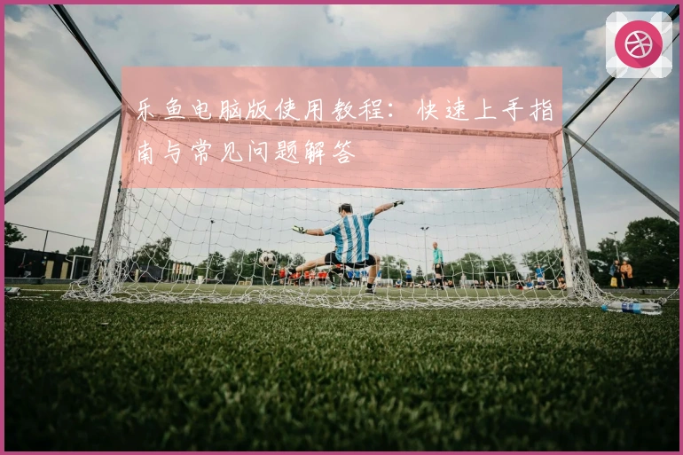 乐鱼电脑版使用教程：快速上手指南与常见问题解答