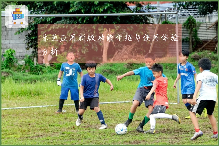 乐鱼应用新版功能介绍与使用体验分析