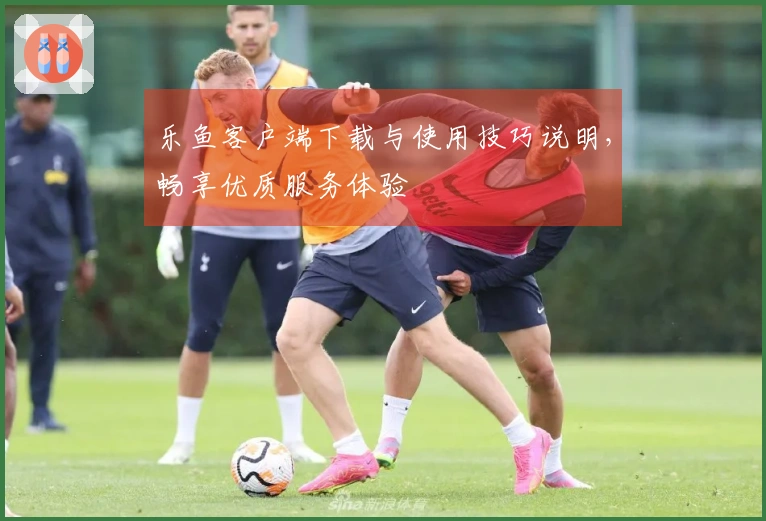 乐鱼客户端下载与使用技巧说明，畅享优质服务体验