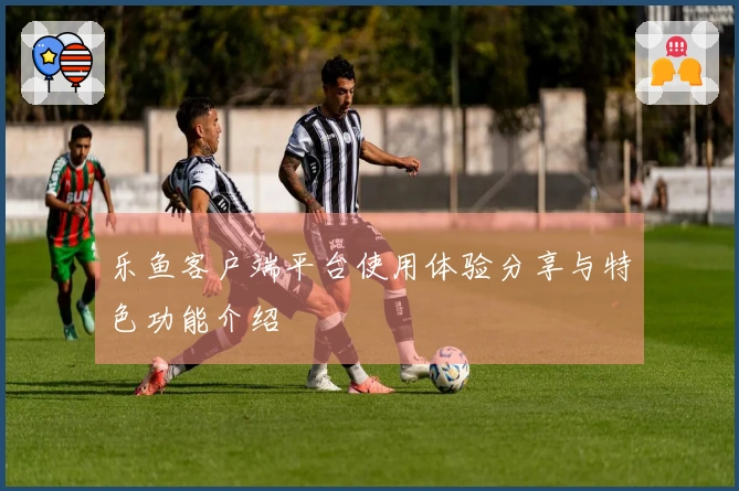 乐鱼客户端平台使用体验分享与特色功能介绍