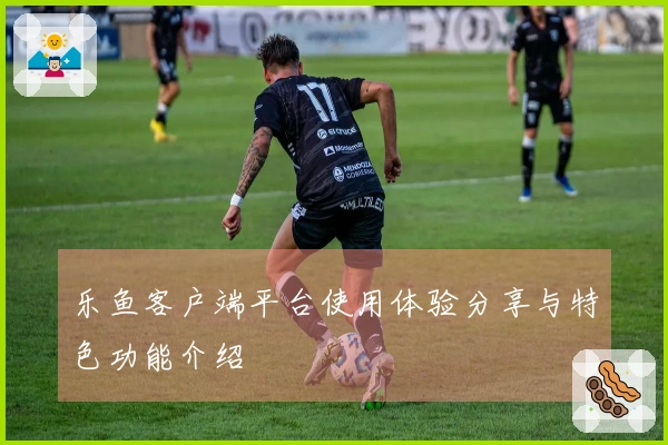 乐鱼客户端平台使用体验分享与特色功能介绍