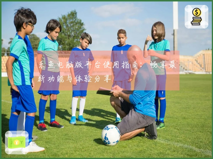 乐鱼电脑版平台使用指南：畅享最新功能与体验分享