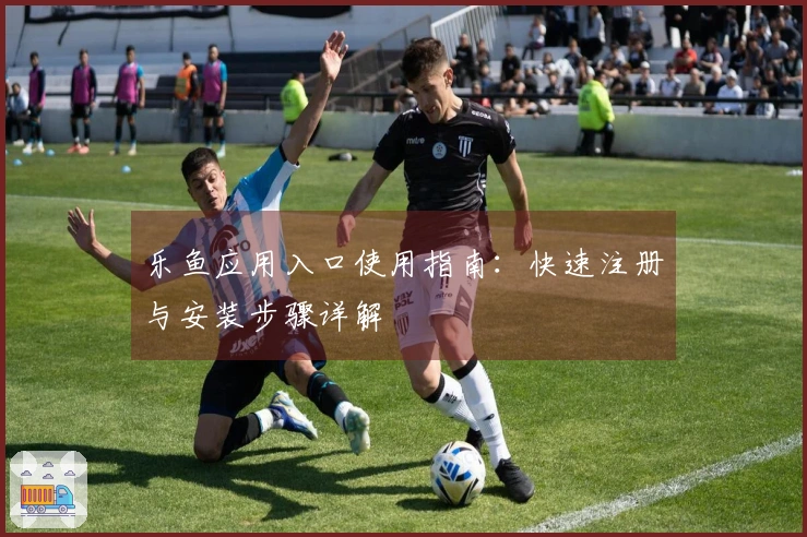 乐鱼应用入口使用指南：快速注册与安装步骤详解