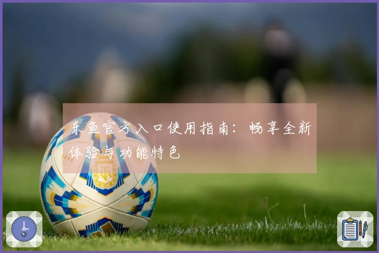 乐鱼官方入口使用指南：畅享全新体验与功能特色