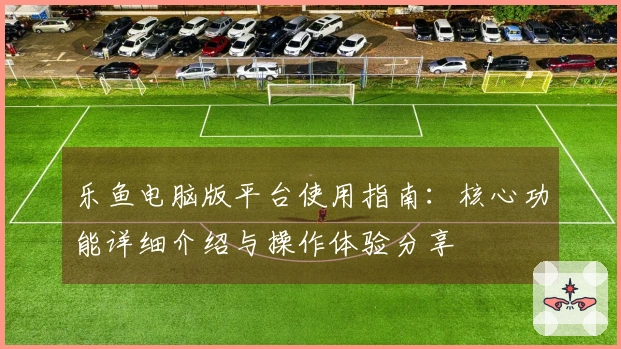 乐鱼电脑版平台使用指南:核心功能详细介绍与操作体验分享